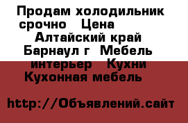 Продам холодильник срочно › Цена ­ 1 800 - Алтайский край, Барнаул г. Мебель, интерьер » Кухни. Кухонная мебель   